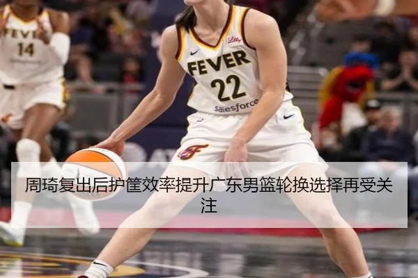周琦复出后护筐效率提升广东男篮轮换选择再受关注